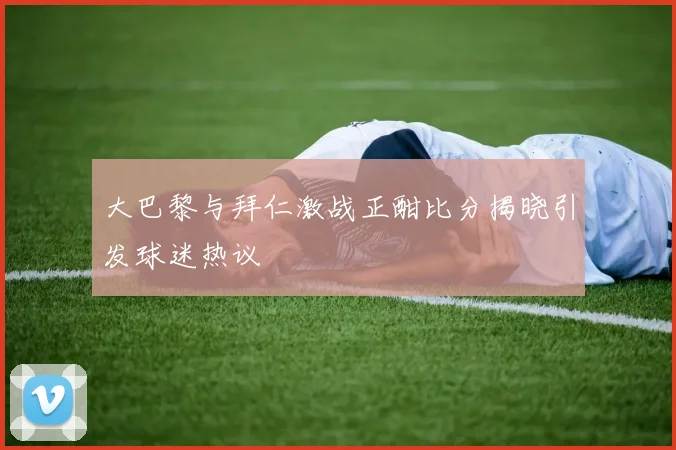 大巴黎与拜仁激战正酣比分揭晓引发球迷热议